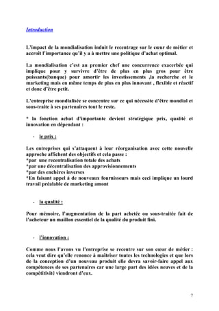 7
Introduction
L’impact de la mondialisation induit le recentrage sur le cœur de métier et
accroît l’importance qu’il y a à mettre une politique d’achat optimal.
La mondialisation c’est au premier chef une concurrence exacerbée qui
implique pour y survivre d’être de plus en plus gros pour être
puissants(banque) pour amortir les investissements ,la recherche et le
marketing mais en même temps de plus en plus innovant , flexible et réactif
et donc d’être petit.
L’entreprise mondialisée se concentre sur ce qui nécessite d’être mondial et
sous-traite à ses partenaires tout le reste.
* la fonction achat d’importante devient stratégique prix, qualité et
innovation en dépendant :
- le prix :
Les entreprises qui s’attaquent à leur réorganisation avec cette nouvelle
approche affichent des objectifs et cela passe :
*par une recentralisation totale des achats
*par une décentralisation des approvisionnements
*par des enchères inverses
*En faisant appel à de nouveaux fournisseurs mais ceci implique un lourd
travail préalable de marketing amont
- la qualité :
Pour mémoire, l’augmentation de la part achetée ou sous-traitée fait de
l’acheteur un maillon essentiel de la qualité du produit fini.
- l’innovation :
Comme nous l’avons vu l’entreprise se recentre sur son cœur de métier :
cela veut dire qu’elle renonce à maîtriser toutes les technologies et que lors
de la conception d’un nouveau produit elle devra savoir-faire appel aux
compétences de ses partenaires car une large part des idées neuves et de la
compétitivité viendront d’eux.
 