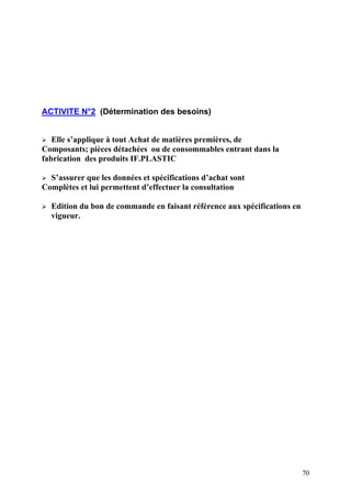 70
ACTIVITE N°2 (Détermination des besoins)
Elle s’applique à tout Achat de matières premières, de
Composants; pièces détachées ou de consommables entrant dans la
fabrication des produits IF.PLASTIC
S’assurer que les données et spécifications d’achat sont
Complètes et lui permettent d’effectuer la consultation
Edition du bon de commande en faisant référence aux spécifications en
vigueur.
 