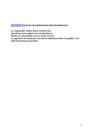 72
ACTIVITE N°4 (suivi de performance des fournisseurs)
Le responsable Achats suit la réactivité du
Fournisseur par rapport aux réclamations et
Décide en concertation avec les autres services
Le jugement du fournisseur suivant les indicateurs liées à la qualité et au
délai de livraison du produit.
 