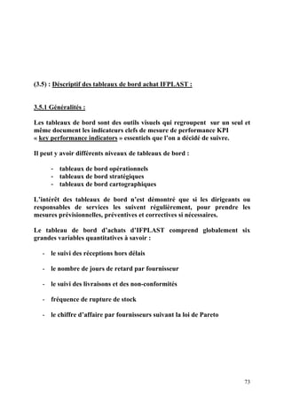 73
(3.5) : Déscriptif des tableaux de bord achat IFPLAST :
3.5.1 Généralités :
Les tableaux de bord sont des outils visuels qui regroupent sur un seul et
même document les indicateurs clefs de mesure de performance KPI
« key performance indicators » essentiels que l’on a décidé de suivre.
Il peut y avoir différents niveaux de tableaux de bord :
- tableaux de bord opérationnels
- tableaux de bord stratégiques
- tableaux de bord cartographiques
L’intérêt des tableaux de bord n’est démontré que si les dirigeants ou
responsables de services les suivent régulièrement, pour prendre les
mesures prévisionnelles, préventives et correctives si nécessaires.
Le tableau de bord d’achats d’IFPLAST comprend globalement six
grandes variables quantitatives à savoir :
- le suivi des réceptions hors délais
- le nombre de jours de retard par fournisseur
- le suivi des livraisons et des non-conformités
- fréquence de rupture de stock
- le chiffre d’affaire par fournisseurs suivant la loi de Pareto
 