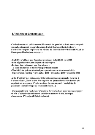 80
L’indicateur économique :
Cet indicateur est spécialement lié au coût du produit et frais annexe depuis
son acheminement jusqu'à la phase de distribution ; il est d’ailleurs
l’indicateur le plus important au niveau du tableau de bord chez IFPLAT et
il comprend les indices suivants :
-le chiffre d’affaire par fournisseur suivant la loi 20/80 en MAD
-Prix négocie actuel par apport à l’ancien prix
-Le taux des ristournes par fournisseurs
- le taux des rabais et ristournes par fournisseurs
-Modalités de paiement actuel par apport aux anciennes modalités
-le programme saving = prix achat 2005- prix achat 2006* quantité 2006
A fin d’obtenir des prix compétitifs soit au niveau du marché local ou à
l’international, Nous avons mis en place un protocole d’achat formel qui
contient un maximum d’informations (besoin annuel / modalités de
paiement souhaité / type de transport choisi…)
Qui permettent à l’acheteur d’avoir la force d’achats pour mieux négocier
et afin d’obtenir les meilleures conditions relative à une politique
d’économie d’échelle. (Effet de volume).
 