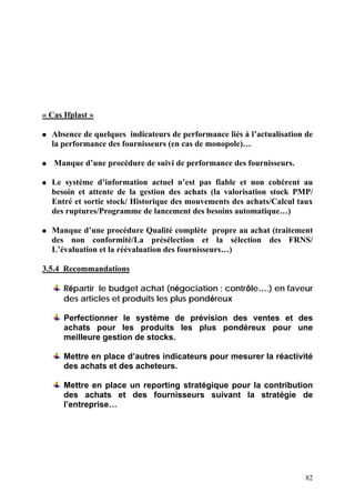 82
« Cas Ifplast »
Absence de quelques indicateurs de performance liés à l’actualisation de
la performance des fournisseurs (en cas de monopole)…
Manque d’une procédure de suivi de performance des fournisseurs.
Le système d’information actuel n’est pas fiable et non cohérent au
besoin et attente de la gestion des achats (la valorisation stock PMP/
Entré et sortie stock/ Historique des mouvements des achats/Calcul taux
des ruptures/Programme de lancement des besoins automatique…)
Manque d’une procédure Qualité complète propre au achat (traitement
des non conformité/La présélection et la sélection des FRNS/
L’évaluation et la réévaluation des fournisseurs…)
3.5.4 Recommandations
Répartir le budget achat (négociation ; contrôle….) en faveur
des articles et produits les plus pondéreux
Perfectionner le système de prévision des ventes et des
achats pour les produits les plus pondéreux pour une
meilleure gestion de stocks.
Mettre en place d’autres indicateurs pour mesurer la réactivité
des achats et des acheteurs.
Mettre en place un reporting stratégique pour la contribution
des achats et des fournisseurs suivant la stratégie de
l’entreprise…
 