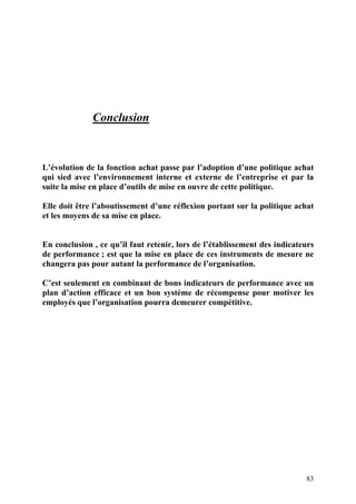 83
Conclusion
L’évolution de la fonction achat passe par l’adoption d’une politique achat
qui sied avec l’environnement interne et externe de l’entreprise et par la
suite la mise en place d’outils de mise en ouvre de cette politique.
Elle doit être l’aboutissement d’une réflexion portant sur la politique achat
et les moyens de sa mise en place.
En conclusion , ce qu’il faut retenir, lors de l’établissement des indicateurs
de performance ; est que la mise en place de ces instruments de mesure ne
changera pas pour autant la performance de l’organisation.
C’est seulement en combinant de bons indicateurs de performance avec un
plan d’action efficace et un bon système de récompense pour motiver les
employés que l’organisation pourra demeurer compétitive.
 