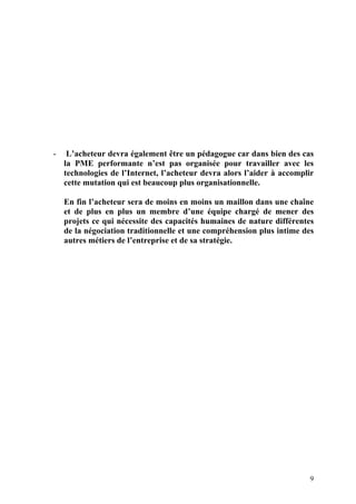 9
- L’acheteur devra également être un pédagogue car dans bien des cas
la PME performante n’est pas organisée pour travailler avec les
technologies de l’Internet, l’acheteur devra alors l’aider à accomplir
cette mutation qui est beaucoup plus organisationnelle.
En fin l’acheteur sera de moins en moins un maillon dans une chaîne
et de plus en plus un membre d’une équipe chargé de mener des
projets ce qui nécessite des capacités humaines de nature différentes
de la négociation traditionnelle et une compréhension plus intime des
autres métiers de l’entreprise et de sa stratégie.
 