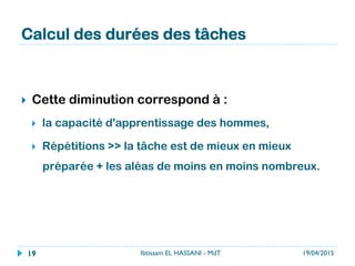 Calcul des durées des tâches
}  Cette diminution correspond à :
}  la capacité d'apprentissage des hommes,
}  Répétitions >> la tâche est de mieux en mieux
préparée + les aléas de moins en moins nombreux.
19/04/2015Ibtissam EL HASSANI - MdT19
 