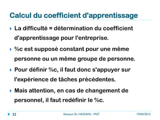 Calcul du coefficient d'apprentissage
}  La difficulté = détermination du coefficient
d'apprentissage pour l'entreprise.
}  %c est supposé constant pour une même
personne ou un même groupe de personne.
}  Pour définir %c, il faut donc s'appuyer sur
l'expérience de tâches précédentes.
}  Mais attention, en cas de changement de
personnel, il faut redéfinir le %c.
19/04/2015Ibtissam EL HASSANI - MdT22
 