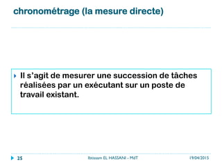 chronométrage (la mesure directe) 
}  Il s’agit de mesurer une succession de tâches
réalisées par un exécutant sur un poste de
travail existant.
19/04/2015Ibtissam EL HASSANI - MdT25
 