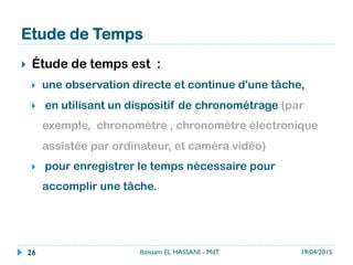 Etude de Temps
}  Étude de temps est :
}  une observation directe et continue d'une tâche,
}  en utilisant un dispositif de chronométrage (par
exemple, chronomètre , chronomètre électronique
assistée par ordinateur, et caméra vidéo)
}  pour enregistrer le temps nécessaire pour
accomplir une tâche.
19/04/2015Ibtissam EL HASSANI - MdT26
 