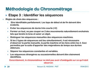 Méthodologie du Chronométrage
}  Etape 3 : Identifier les séquences
}  Règles de choix des séquences :
}  Etre identifiable parfaitement. Les tops de début et de fin doivent être
évidents.
}  Eviter les séquences de durée très courte
}  Former un tout, ne pas couper en 2 des mouvements naturellement enchaînés
tels que tendre le bras et saisir un objet.
}  Distinguer les séquences manuelles des séquences machines.
}  Si les 2 types de séquences ont lieu simultanément, il est nécessaire
d’observer la partie manuelle, la partie machine et les liens entre les 2. Ceci
permettra par la suite d'apporter des majorations de temps aux durées
obtenues.
}  Séparer les séquences constantes et variables.
}  Les séquences étrangères ou occasionnelles doivent être clairement
identifiées.
Concrètement, le chronométreur ne doit pas avoir d'ambiguïté sur ce qu'il doit
observer. 
19/04/2015Ibtissam EL HASSANI - MdT39
 