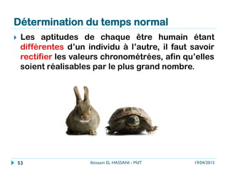 Détermination du temps normal
}  Les aptitudes de chaque être humain étant
différentes d’un individu à l’autre, il faut savoir
rectifier les valeurs chronométrées, afin qu’elles
soient réalisables par le plus grand nombre.
19/04/2015Ibtissam EL HASSANI - MdT53
 