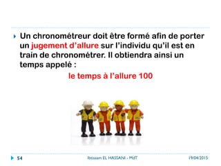 }  Un chronométreur doit être formé afin de porter
un jugement d’allure sur l’individu qu’il est en
train de chronométrer. Il obtiendra ainsi un
temps appelé :
le temps à l’allure 100
19/04/2015Ibtissam EL HASSANI - MdT54
 