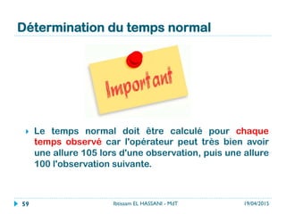 Détermination du temps normal
}  Le temps normal doit être calculé pour chaque
temps observé car l'opérateur peut très bien avoir
une allure 105 lors d'une observation, puis une allure
100 l'observation suivante.
19/04/2015Ibtissam EL HASSANI - MdT59
 