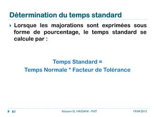 Détermination du temps standard
}  Lorsque les majorations sont exprimées sous
forme de pourcentage, le temps standard se
calcule par :
Temps Standard =
Temps Normale * Facteur de Tolérance
19/04/2015Ibtissam EL HASSANI - MdT61
 
