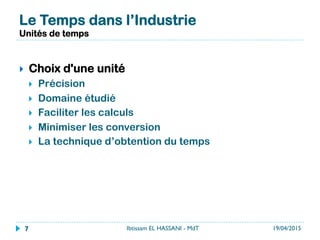 }  Choix d'une unité
}  Précision
}  Domaine étudié
}  Faciliter les calculs
}  Minimiser les conversion
}  La technique d’obtention du temps
Le Temps dans l’Industrie
Unités de temps
19/04/2015Ibtissam EL HASSANI - MdT7
 