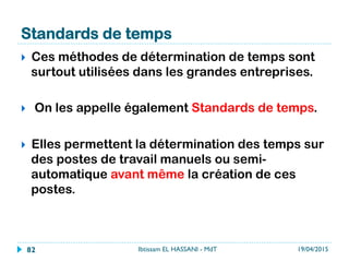Exemple
}  On souhaite déterminer la répartition des
activités d’un cariste afin d’avoir des
données de base pour réaliser une
réaffectation des tâches.
Les états que peut avoir le cariste sont :
}          A : actif sur son chariot
}          B : actif hors de son chariot à effectuer du
conditionnement
}          C : autre
Le niveau de confiance est fixé à 95%.
La marge d’erreur absolue E est fixée à 10% (il s’agit d’un
maximum). Chaque état doit avoir une marge d’erreur ne
dépassant pas E. Le résultat sera écrit sous la forme p +/- E.
19/04/2015Ibtissam EL HASSANI - MdT82
 