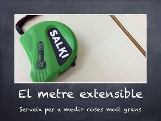 El metre extensible
Serveix per a medir coses molt grans
 