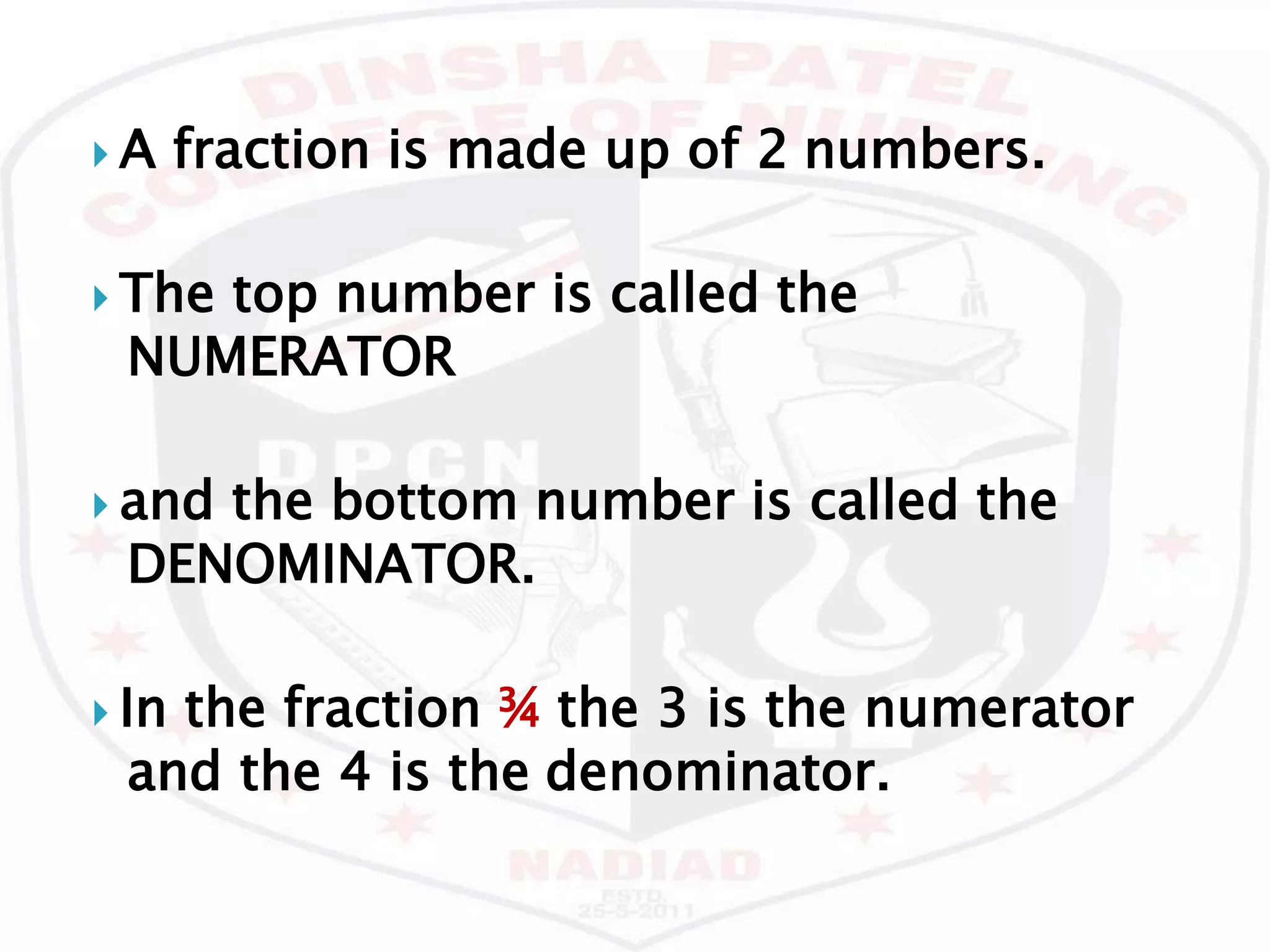  A fraction is made up of 2 numbers.
 The top number is called the
NUMERATOR
 and the bottom number is called the
DENOMINATOR.
 In the fraction ¾ the 3 is the numerator
and the 4 is the denominator.
 