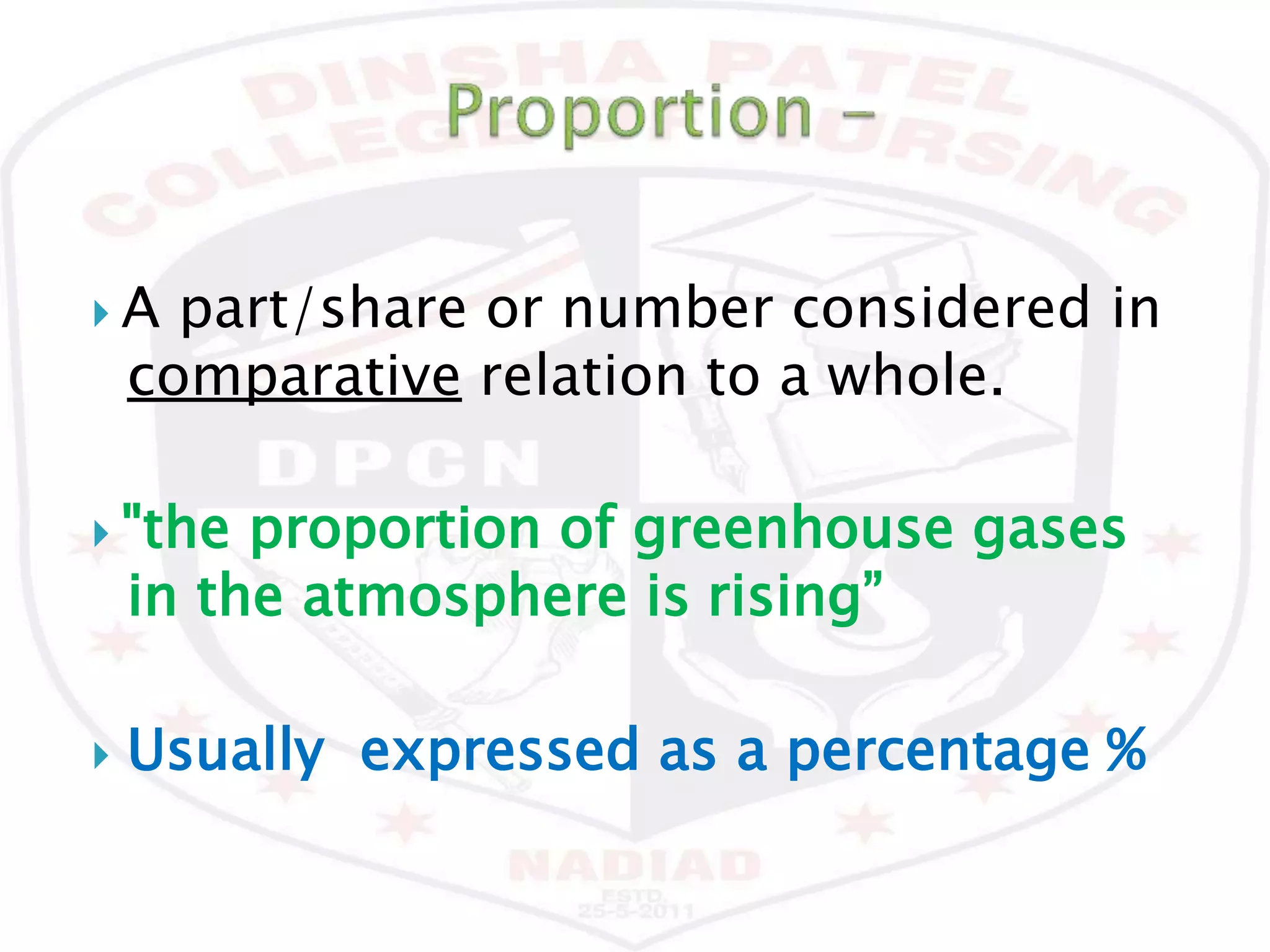  A part/share or number considered in
comparative relation to a whole.
 "the proportion of greenhouse gases
in the atmosphere is rising”
 Usually expressed as a percentage %
 