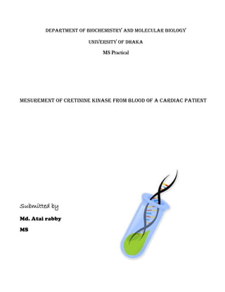 Department of Biochemistry and Molecular Biology
University of Dhaka
MS Practical
Mesurement of Cretinine Kinase from Blood of a Cardiac patient
Submitted by
Md. Atai rabby
MS
 