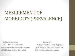 MESUREMENT OF
MORBIDITY (PREVALENCE)
Dr. Sadhana meena Guided by:
MD (first year resident) Dr. Rajeev yadav (Associate prof.)
Department of community medicine Department of community medicine
SMS Medical college & hospital SMS medical college & hospital
 