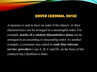 ORDER (ORDINAL DATA)
A measure is said to have an order if the objects or their
characteristics can be arranged in a meaningful order. For
example, marks of a student (Quantitative data) can be
arranged in an ascending or descending order. As another
example, a consumer may asked to rank four telecom
service providers ( say A, B, C and D) on the basis of the
connectivity.( Qualitative data)

 