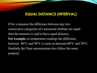 EQUAL DISTANCE (INTERVAL)
If for a measure the difference between any two
consecutive categories of a measured attribute are equal
then the measure is said to have equal distance.
For example, in temperature readings the difference
between 400 C and 500 C is same as between 600 C and 700 C.
Similarly the Time measurement also follow the same
property.

 