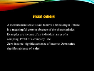 FIXED ORIGIN
A measurement scale is said to have a fixed origin if there
is a meaningful zero or absence of the characteristics.
Examples are income of an individual, sales of a
company, Profit of a company. etc.
Zero income signifies absence of income, Zero sales
signifies absence of sales

 