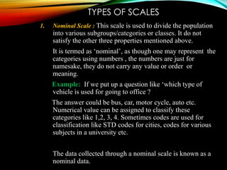 TYPES OF SCALES
1.

Nominal Scale : This scale is used to divide the population

into various subgroups/categories or classes. It do not
satisfy the other three properties mentioned above.
It is termed as ‘nominal’, as though one may represent the
categories using numbers , the numbers are just for
namesake, they do not carry any value or order or
meaning.
Example: If we put up a question like ‘which type of
vehicle is used for going to office ?
The answer could be bus, car, motor cycle, auto etc.
Numerical value can be assigned to classify these
categories like 1,2, 3, 4. Sometimes codes are used for
classification like STD codes for cities, codes for various
subjects in a university etc.
The data collected through a nominal scale is known as a
nominal data.

 