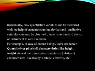 Incidentally, only quantitative variables can be measured
with the help of standard counting devices and qualitative
variables can only be observed , there is no standard device
or instrument to measure them.
For example, in case of human beings, there are certain
Quantitative( physical) characteristics like height,
weight etc and there are certain qualitative ( abstract)
characteristics like beauty, attitude, creativity etc.

 
