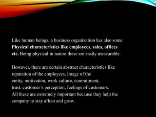 Like human beings, a business organization has also some
Physical characteristics like employees, sales, offices
etc. Being physical in nature these are easily measurable.
However, there are certain abstract characteristics like
reputation of the employees, image of the
entity, motivation, work culture, commitment,
trust, customer’s perception, feelings of customers.
All these are extremely important because they help the
company to stay afloat and grow.

 