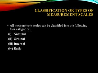 CLASSIFICATION OR TYPES OF
MEASUREMENT SCALES
• All measurement scales can be classified into the following
four categories:
(i) Nominal
(ii) Ordinal
(iii) Interval
(iv) Ratio

 