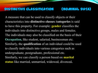 DISTINCTIVE CLASSIFICATION

(NOMINAL DATA)

A measure that can be used to classify objects or their
characteristics into distinctive classes /categories is said
to have this property. For example: gender classifies the
individuals into distinctive groups, males and females.
The individuals may also be classified on the basis of their
Occupation, like student, salaried, businessman etc.
Similarly, the qualification of an individual could be used
to classify individuals into various categories such as
undergraduate, postgraduate, professional etc.
Similarly, we can classify a person based on marital
status like married, unmarried, widowed, divorced.

 