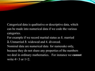 Categorical data is qualitative or descriptive data, which
can be made into numerical data if we code the various
categories.
For example if we record marital status as 1. married
2. Unmarried 3. widowed and 4. divorced.
Nominal data are numerical data for namesake only,
because they do not share any properties of the numbers
we deal in ordinary mathematics. For instance we cannot
write 4> 3 or 1<2.

 