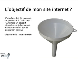 L’objectif de mon site internet ?
L’interface doit être capable
de permettre à l’utilisateur :
• Atteindre un objectif
• Rapidement & facilement
• Avec un confort et une
perception positive

Objectif final : Transformer !
 