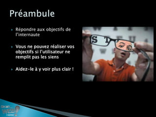    Répondre aux objectifs de
    l’internaute

   Vous ne pouvez réaliser vos
    objectifs si l’utilisateur ne
    remplit pas les siens

   Aidez-le à y voir plus clair !
 