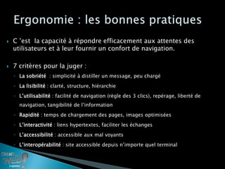    C ’est la capacité à répondre efficacement aux attentes des
    utilisateurs et à leur fournir un confort de navigation.

   7 critères pour la juger :
    ◦ La sobriété : simplicité à distiller un message, peu chargé
    ◦ La lisibilité : clarté, structure, hiérarchie
    ◦ L’utilisabilité : facilité de navigation (règle des 3 clics), repérage, liberté de
      navigation, tangibilité de l’information
    ◦ Rapidité : temps de chargement des pages, images optimisées
    ◦ L’interactivité : liens hypertextes, faciliter les échanges
    ◦ L’accessibilité : accessible aux mal voyants
    ◦ L’interopérabilité : site accessible depuis n’importe quel terminal
 