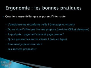    Questions essentielles que se posent l’internaute


    ◦ L’ambiance me réconforte t-elle ? (message et visuels)
    ◦ Ou se situe l’offre que l’on me propose (position GPS et alentours)
    ◦ A quel prix : page tarif claire et page promo ?
    ◦ Qu’en pensent les autres clients ? (avis en ligne)
    ◦ Comment je peux réserver ?
    ◦ Les services proposés ?
 