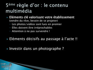    Eléments clé valorisant votre établissement
    (vendre du rêve, besoin de se projeter)
    ◦ Les photos/vidéos sont lues en premier
    ◦ Elles doivent être irréprochables
    ◦ Attention à ne pas survendre !


   Eléments décisifs au passage à l’acte !!

   Investir dans un photographe ?
 
