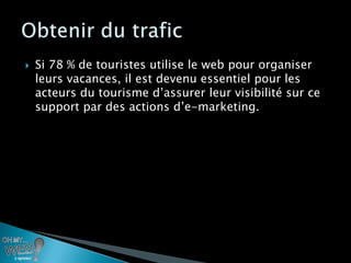    Si 78 % de touristes utilise le web pour organiser
    leurs vacances, il est devenu essentiel pour les
    acteurs du tourisme d’assurer leur visibilité sur ce
    support par des actions d’e-marketing.
 