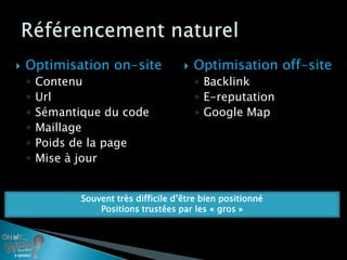    Optimisation on-site                   Optimisation off-site
    ◦   Contenu                             ◦ Backlink
    ◦   Url                                 ◦ E-reputation
    ◦   Sémantique du code                  ◦ Google Map
    ◦   Maillage
    ◦   Poids de la page
    ◦   Mise à jour


               Souvent très difficile d’être bien positionné
                   Positions trustées par les « gros »
 