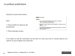 Extrait d’un plan d’animation : Buts :  Faire justifier les réponses des participants Faire interagir les gens À ce stade , le rôle de l’animateur est de faire en sorte que tout le monde exprime son opinion et que le débat soit constructif.  Stéphanie Le Rouzic – La Recherche 2.0 - Avril 2009   Le prétest publicitaire 10 