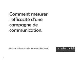 Comment mesurer l’efficacité d’une campagne de communication. Stéphanie Le Rouzic – La Recherche 2.0 - Avril 2009   1 