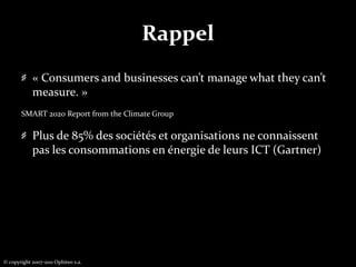 Rappel« Consumers and businesses can’t manage what they can’t measure. » SMART 2020 Report from the Climate GroupPlus de 85% des sociétés et organisations ne connaissent pas les consommations en énergie de leurs ICT (Gartner)