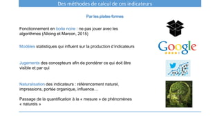 Des méthodes de calcul de ces indicateurs
Par les plates-formes
Fonctionnement en boite noire : ne pas jouer avec les
algorithmes (Alloing et Marcon, 2015)
Modèles statistiques qui influent sur la production d’indicateurs
Jugements des concepteurs afin de pondérer ce qui doit être
visible et par qui
Naturalisation des indicateurs : référencement naturel,
impressions, portée organique, influence…
Passage de la quantification à la « mesure » de phénomènes
« naturels »
 