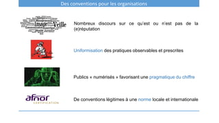 Des conventions pour les organisations
Nombreux discours sur ce qu’est ou n’est pas de la
(e)réputation
Uniformisation des pratiques observables et prescrites
Publics « numérisés » favorisant une pragmatique du chiffre
De conventions légitimes à une norme locale et internationale
 