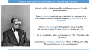 Depuis 2010 (et surtout maintenant) : un web expérientiel ?
Internet mobile, objets connectés, réalité augmentée ou virtuelle,
wearable devices…
Dans les discours destinés aux organisations : passage de la
compréhension et de l’influence du public, à l’évaluation de son
expérience
Dans les discours : psychologisation accrue du public
De celui qui lit, puis cite, puis s’exprime, à celui qui « vit »
Apparition de « métriques affectives » (Pierre et Alloing, 2015/16)
Mesurer l’irrationnel et favoriser la pulsion
De la « multitude » à la « singularisation » ? De l’interaction à la
réception ?
 