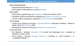 Synthèse : des mesures pour fabriquer…
 Des comportements :
 Approches behavioristes par les traces
 Grammatiser le déclaratif pour le rendre calculable
 Des sujets
 Gouvernance algorithmique qui désubjectivise (Rouvroy et Berns, 2012)
 Nécessité d’insérer des éléments qualitatifs pour passer de l’audience au public
 Car les modèles managériaux supposent la personnalisation de la relation
 Du contexte
 Limites de la collecte de données : décontextualisation (méthodes d’interface - Marres et
Gerlitz, 2016), et restrictions (API)
 Nécessité de mesures normées pour produire de la comparaison
 Une économie
 De l’attention : favoriser l’orientation => le public doit développer une « écologie de
l’attention » (Citton, 2014)
 De la pulsion : favoriser l’écologie cognitive => injonction à « être soi-même » =>
« capitalisme affectif » ?
 