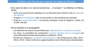 Synthèse : des mesures pour repenser les catégories d’analyse
 D’un web de sites à un web de personnes… et ensuite ? (Le Béchec et Alloing,
2016):
 Sortir de la gouvernance statistique en ne cherchant plus l’individu mais en observant
des attributs
 Analyser les transpositions (des communautés ou des territoires par exemple)
 Eviter le « risque performatif » : le chercheur participe à créer la catégorie « public » là
où elle n’est pas
 De la réception à la propagation
 Les éléments de mesure ne permettent pas d’appréhender le contexte de réception
 Au mieux, ils permettent de comprendre comment circulent voire se propagent les
informations/documents/contenus/signes (Le Béchec, 2010)
 Prendre en compte le « syndrome transcontextuel » des infrastructures (Star, 2010 ;
Pierre, 2013) : tension entre des usages localisés et des infrastructures standardisées
 