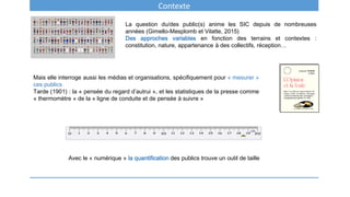 Contexte
La question du/des public(s) anime les SIC depuis de nombreuses
années (Gimello-Mesplomb et Vilatte, 2015)
Des approches variables en fonction des terrains et contextes :
constitution, nature, appartenance à des collectifs, réception…
Mais elle interroge aussi les médias et organisations, spécifiquement pour « mesurer »
ces publics
Tarde (1901) : la « pensée du regard d’autrui », et les statistiques de la presse comme
« thermomètre » de la « ligne de conduite et de pensée à suivre »
Avec le « numérique » la quantification des publics trouve un outil de taille
 