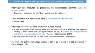 Conclusion : repenser la gouvernance statistique des publics numériques
 Interroger ces mesures et processus de quantification comme outils de
gouvernances
 Exemples : indicateur chinois, Uber, algorithmes de trading….
 Questionner le rôle des publics dans la fabrication de ces mesures
 Digital labor
 Interroger les effets qu’elles produisent sur les publics
 « Les statistiques cherchent en effet à inciter les individus à atteindre des objectifs
chiffrés ; elles visent ainsi au dépassement de soi, à orienter les comportements
individuels vers les pratiques les plus efficaces » (Desrosières, 2014)
 Anxiété, mise en scène de soi, lien social, consommation de l’information…
 Au final : le public numérique existe « car » ou « donc » il est mesurable ?
(Schrödinger, 2.0)
 